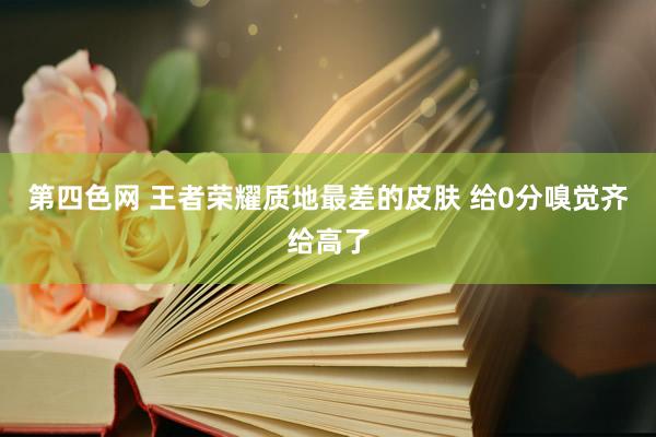 第四色网 王者荣耀质地最差的皮肤 给0分嗅觉齐给高了