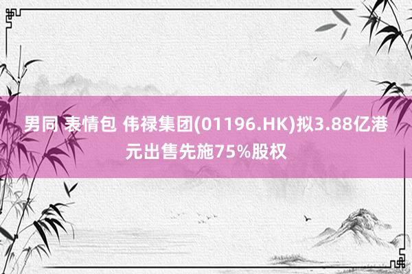 男同 表情包 伟禄集团(01196.HK)拟3.88亿港元出售先施75%股权