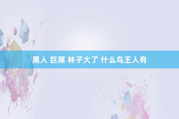 黑人 巨屌 林子大了 什么鸟王人有