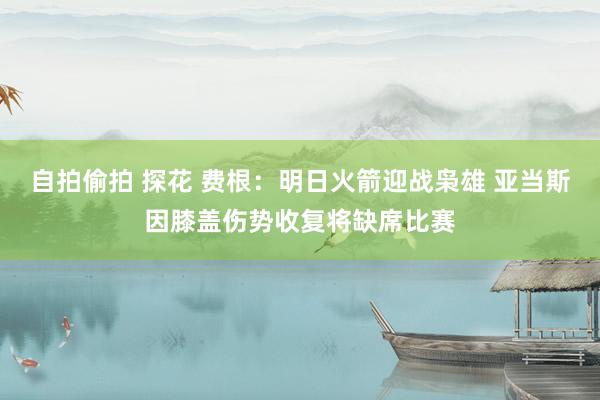 自拍偷拍 探花 费根：明日火箭迎战枭雄 亚当斯因膝盖伤势收复将缺席比赛