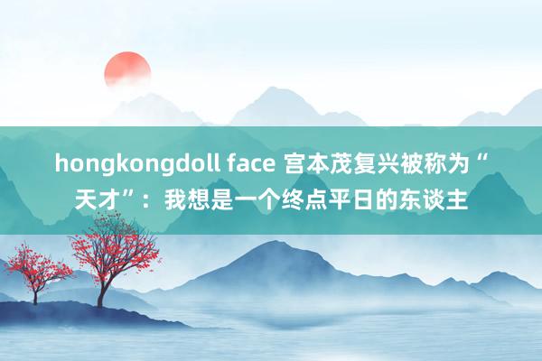 hongkongdoll face 宫本茂复兴被称为“天才”：我想是一个终点平日的东谈主