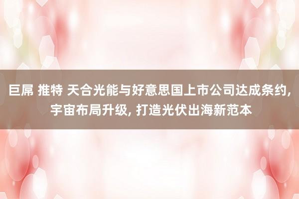 巨屌 推特 天合光能与好意思国上市公司达成条约， 宇宙布局升级， 打造光伏出海新范本