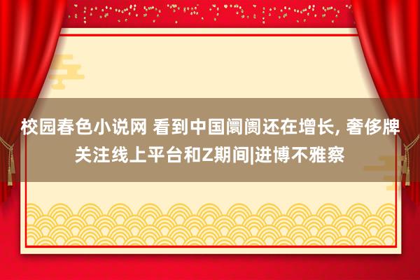 校园春色小说网 看到中国阛阓还在增长， 奢侈牌关注线上平台和Z期间|进博不雅察