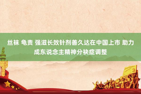 丝袜 龟责 强滋长效针剂善久达在中国上市 助力成东说念主精神分袂症调整