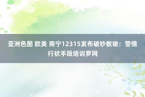 亚洲色图 欧美 南宁12315发布破钞教唆：警惕行状手段培训罗网