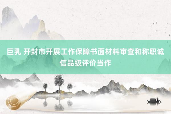 巨乳 开封市开展工作保障书面材料审查和称职诚信品级评价当作