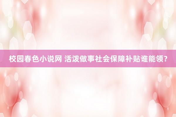 校园春色小说网 活泼做事社会保障补贴谁能领？