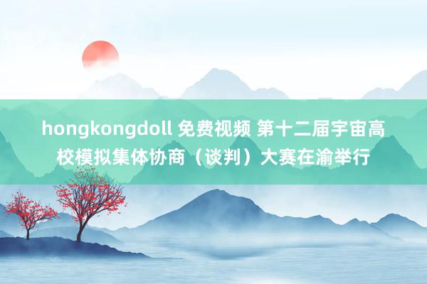 hongkongdoll 免费视频 第十二届宇宙高校模拟集体协商（谈判）大赛在渝举行