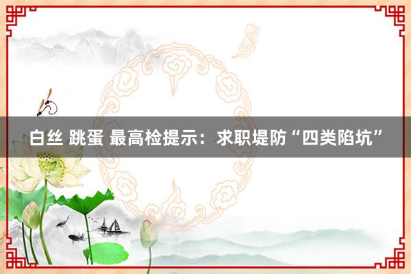 白丝 跳蛋 最高检提示：求职堤防“四类陷坑”