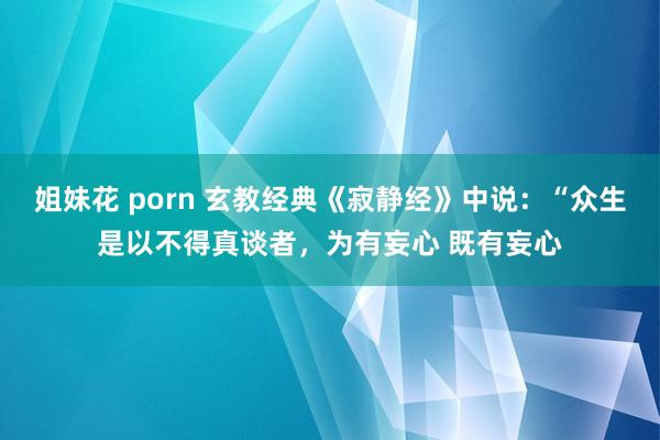 姐妹花 porn 玄教经典《寂静经》中说:“众生是以不得真谈者,为有妄心 既有妄心