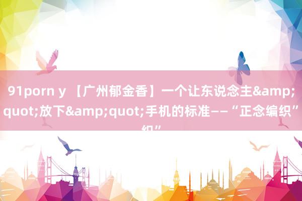 91porn y 【广州郁金香】一个让东说念主&quot;放下&quot;手机的标准——“正念编织”