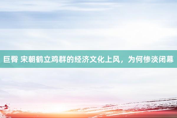巨臀 宋朝鹤立鸡群的经济文化上风，为何惨淡闭幕