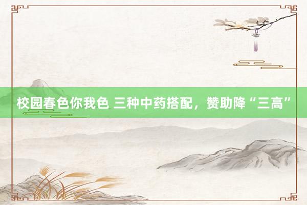 校园春色你我色 三种中药搭配，赞助降“三高”