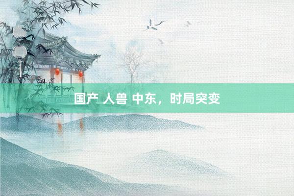 国产 人兽 中东，时局突变