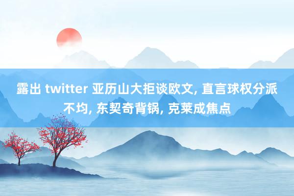 露出 twitter 亚历山大拒谈欧文， 直言球权分派不均， 东契奇背锅， 克莱成焦点