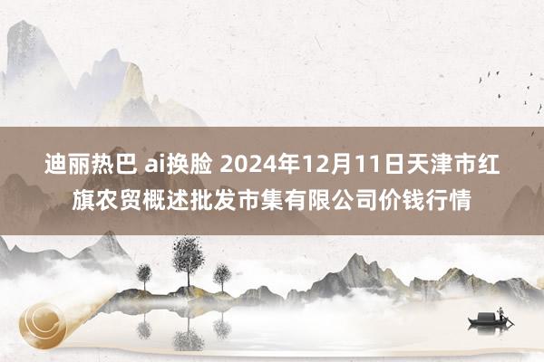 迪丽热巴 ai换脸 2024年12月11日天津市红旗农贸概述批发市集有限公司价钱行情