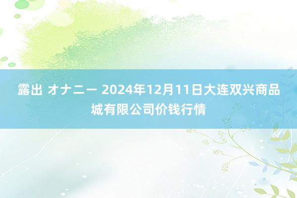 露出 オナニー 2024年12月11日大连双兴商品城有限公司价钱行情