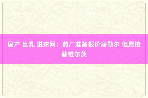 国产 巨乳 进球网：药厂准备报价居勒尔 但愿接替维尔茨