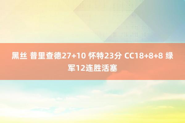 黑丝 普里查德27+10 怀特23分 CC18+8+8 绿军12连胜活塞