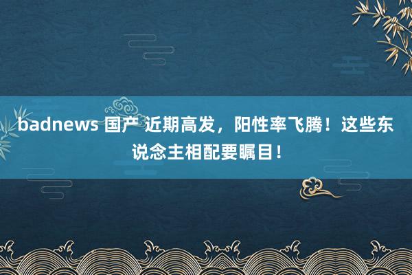 badnews 国产 近期高发，阳性率飞腾！这些东说念主相配要瞩目！