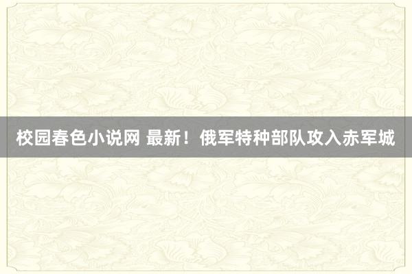 校园春色小说网 最新！俄军特种部队攻入赤军城