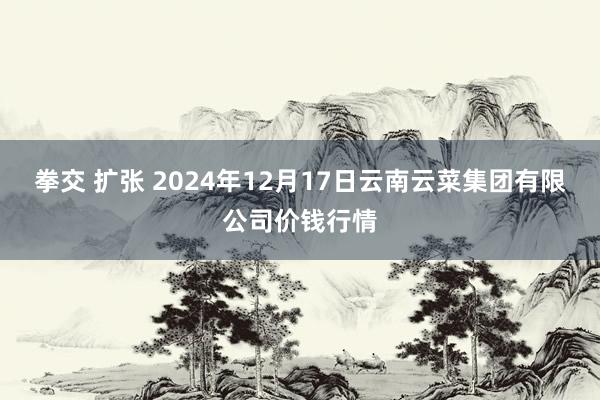 拳交 扩张 2024年12月17日云南云菜集团有限公司价钱行情