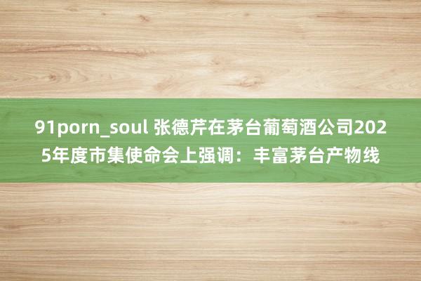 91porn_soul 张德芹在茅台葡萄酒公司2025年度市集使命会上强调：丰富茅台产物线