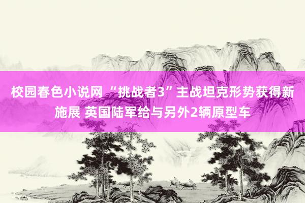 校园春色小说网 “挑战者3”主战坦克形势获得新施展 英国陆军给与另外2辆原型车