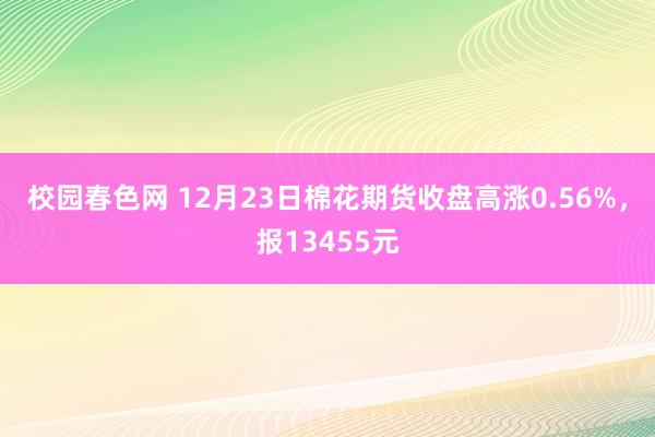 校园春色网 12月23日棉花期货收盘高涨0.56%，报13455元