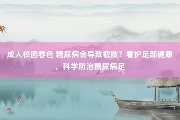 成人校园春色 糖尿病会导致截肢？看护足部健康，科学防治糖尿病足