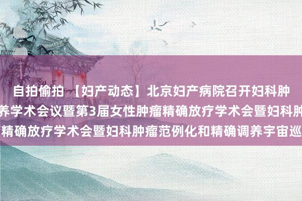自拍偷拍 【妇产动态】北京妇产病院召开妇科肿瘤放疗协调免疫靶向调养学术会议暨第3届女性肿瘤精确放疗学术会暨妇科肿瘤范例化和精确调养宇宙巡讲