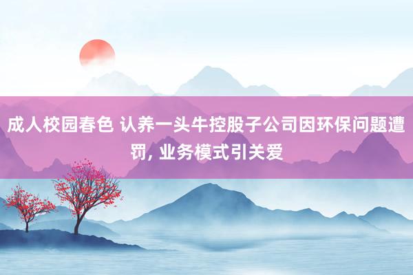 成人校园春色 认养一头牛控股子公司因环保问题遭罚， 业务模式引关爱