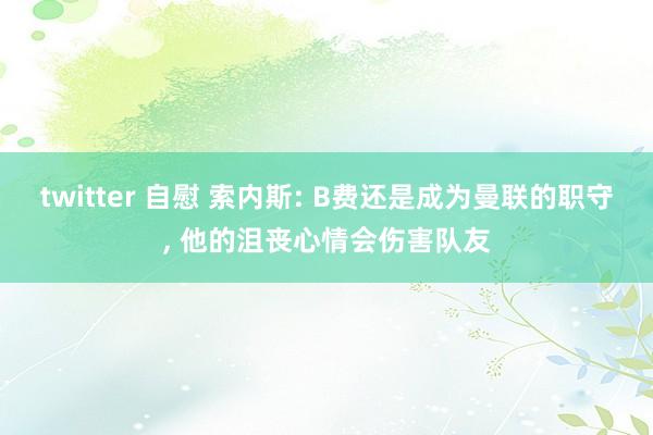 twitter 自慰 索内斯: B费还是成为曼联的职守， 他的沮丧心情会伤害队友