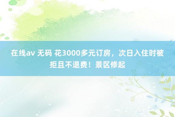 在线av 无码 花3000多元订房,次日入住时被拒且不退费!景区修起