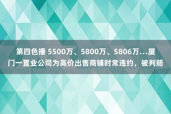 第四色播 5500万、5800万、5806万…厦门一置业公司为高价出售商铺时常违约,被判赔