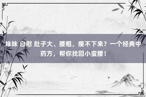 妹妹 自慰 肚子大、腰粗，瘦不下来？一个经典中药方，帮你找回小蛮腰！