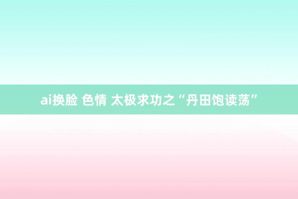 ai换脸 色情 太极求功之“丹田饱读荡”