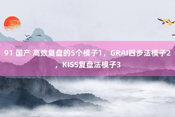 91 国产 高效复盘的5个模子1，GRAI四步法模子2，KISS复盘法模子3