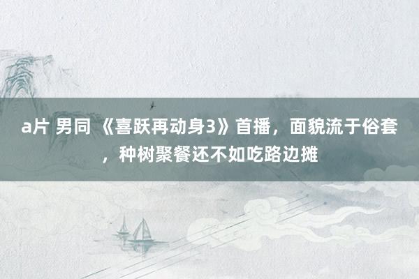 a片 男同 《喜跃再动身3》首播，面貌流于俗套，种树聚餐还不如吃路边摊