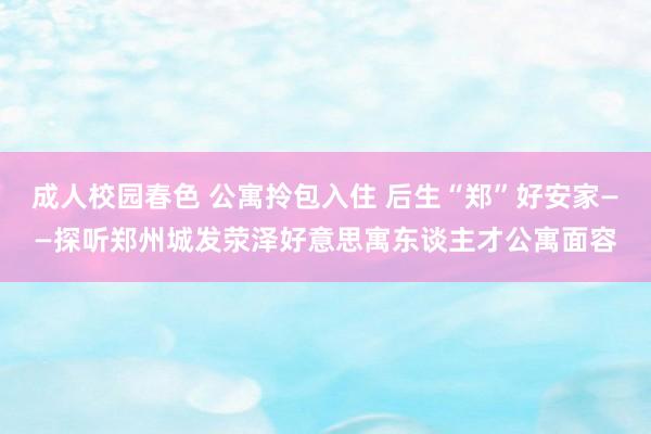成人校园春色 公寓拎包入住 后生“郑”好安家——探听郑州城发荥泽好意思寓东谈主才公寓面容
