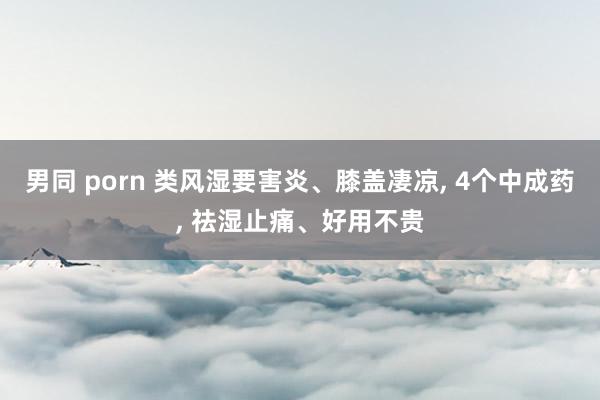 男同 porn 类风湿要害炎、膝盖凄凉， 4个中成药， 祛湿止痛、好用不贵