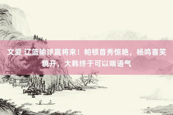 文爱 辽篮输球赢将来！帕顿首秀惊艳，杨鸣喜笑貌开，大韩终于可以喘语气