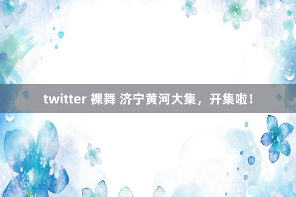 twitter 裸舞 济宁黄河大集,开集啦!