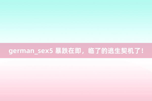 german_sex5 暴跌在即，临了的逃生契机了！