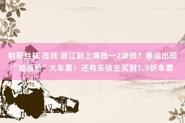 制服丝袜 在线 浙江到上海独一2块钱?春运出现“地板价”火车票!还有东谈主买到1.9折车票