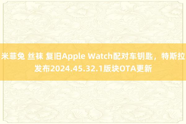 米菲兔 丝袜 复旧Apple Watch配对车钥匙，特斯拉发布2024.45.32.1版块OTA更新