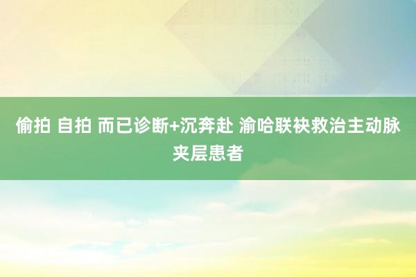 偷拍 自拍 而已诊断+沉奔赴 渝哈联袂救治主动脉夹层患者