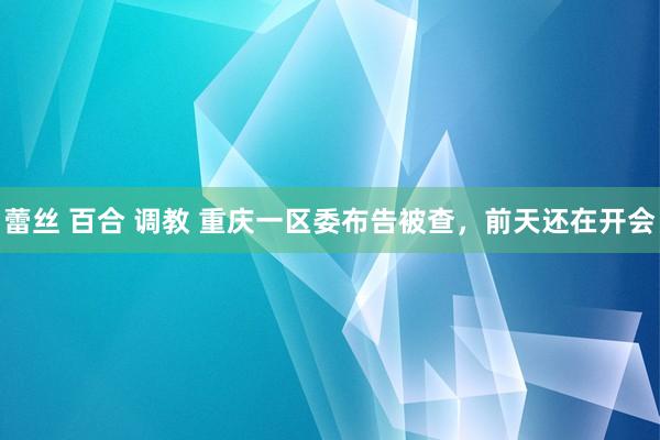 蕾丝 百合 调教 重庆一区委布告被查,前天还在开会