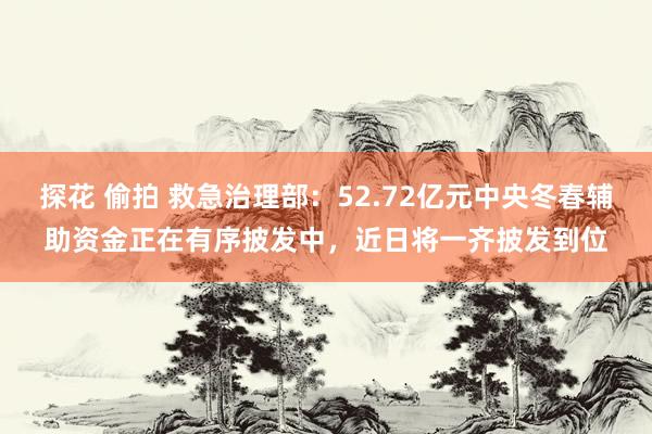 探花 偷拍 救急治理部:52.72亿元中央冬春辅助资金正在有序披发中,近日将一齐披发到位