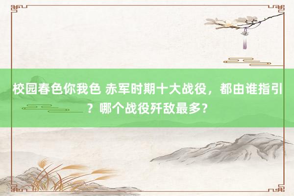 校园春色你我色 赤军时期十大战役，都由谁指引？哪个战役歼敌最多？